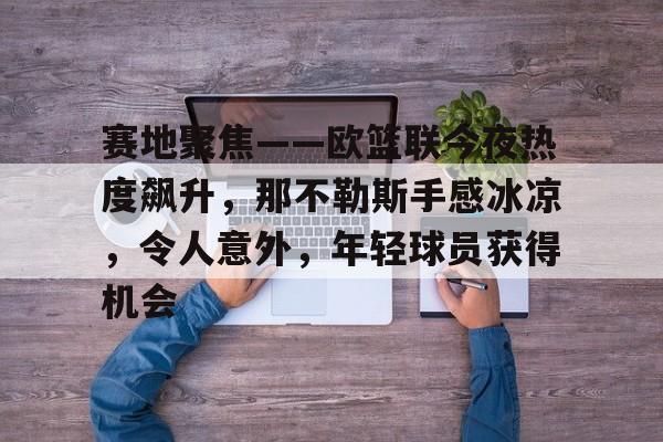 关于赛地聚焦——欧篮联今夜热度飙升，那不勒斯手感冰凉，令人意外，年轻球员获得机会的信息-爱游戏体育